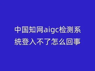 中国知网aigc检测系统登入不了怎么回事