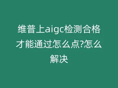 维普上aigc检测合格才能通过怎么点?怎么解决